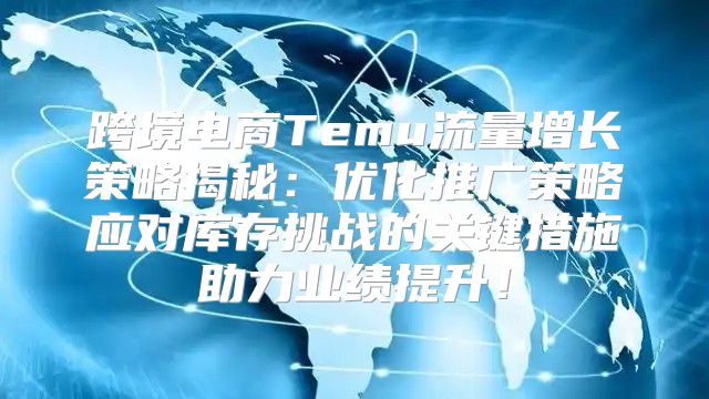 跨境电商Temu流量增长策略揭秘：优化推广策略应对库存挑战的关键措施助力业绩提升！