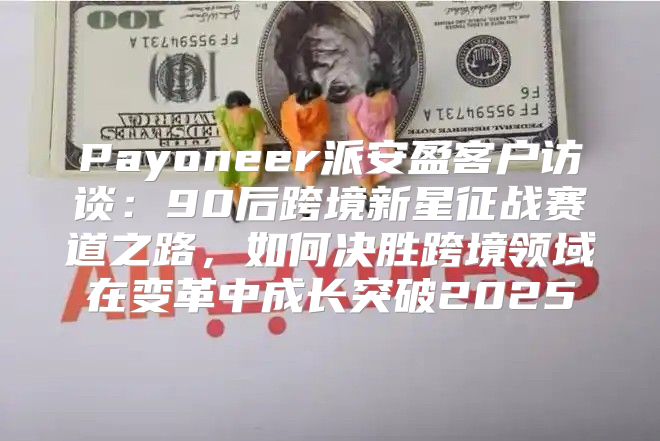 Payoneer派安盈客户访谈：90后跨境新星征战赛道之路，如何决胜跨境领域在变革中成长突破2025