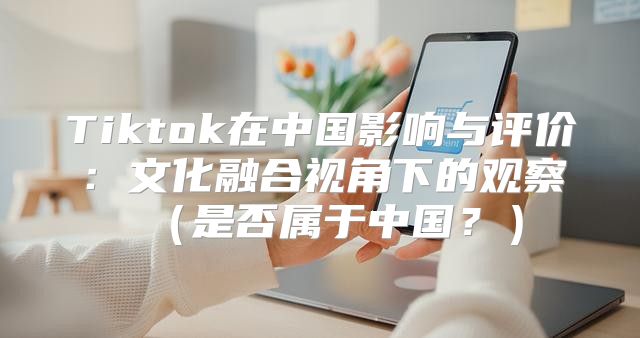 Tiktok在中国影响与评价：文化融合视角下的观察是否属于中国？