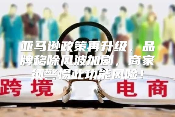 亚马逊政策再升级，品牌移除风波加剧，商家须警惕此功能风险！