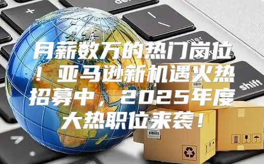 月薪数万的热门岗位！亚马逊新机遇火热招募中，2025年度大热职位来袭！