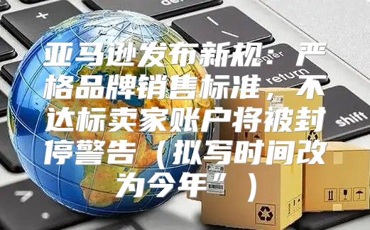 亚马逊发布新规：严格品牌销售标准，不达标卖家账户将被封停警告拟写时间改为今年”