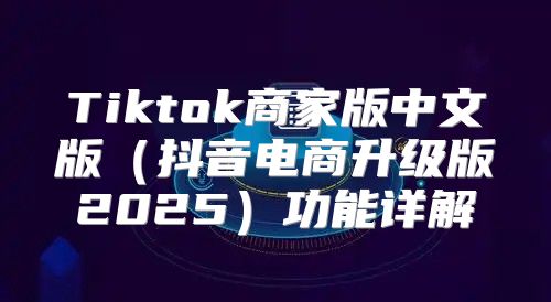 Tiktok商家版中文版抖音电商升级版2025功能详解