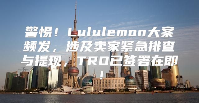 警惕！Lululemon大案频发，涉及卖家紧急排查与提现，TRO已签署在即！