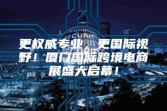 更权威专业，更国际视野！厦门国际跨境电商展盛大启幕！