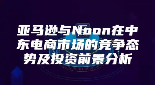 亚马逊与Noon在中东电商市场的竞争态势及投资前景分析