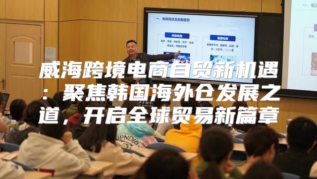 威海跨境电商自贸新机遇：聚焦韩国海外仓发展之道，开启全球贸易新篇章