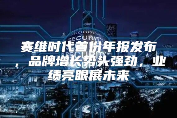 赛维时代首份年报发布，品牌增长势头强劲，业绩亮眼展未来