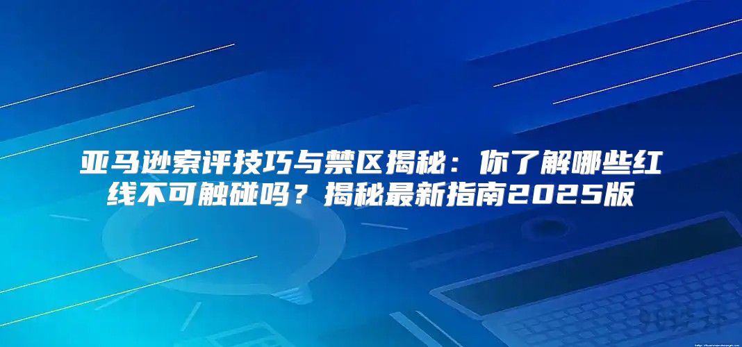 亚马逊索评技巧与禁区揭秘：你了解哪些红线不可触碰吗？揭秘最新指南2025版