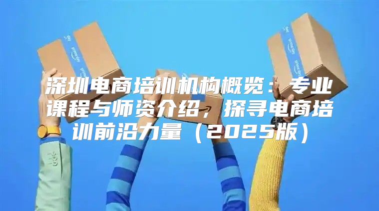 深圳电商培训机构概览：专业课程与师资介绍，探寻电商培训前沿力量2025版