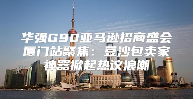 华强G90亚马逊招商盛会厦门站聚焦：豆沙包卖家神器掀起热议浪潮