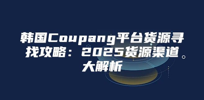 韩国Coupang平台货源寻找攻略：2025货源渠道大解析