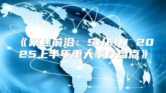 聚焦前沿：SHEIN2025上半年重大事件盘点