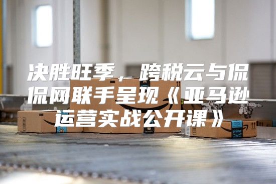 决胜旺季，跨税云与侃侃网联手呈现亚马逊运营实战公开课
