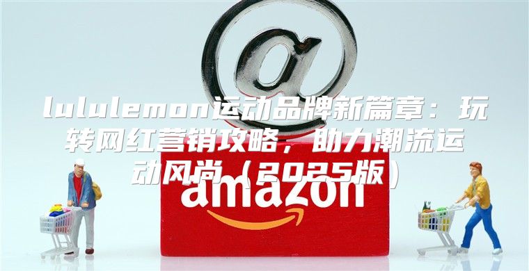 lululemon运动品牌新篇章：玩转网红营销攻略，助力潮流运动风尚2025版