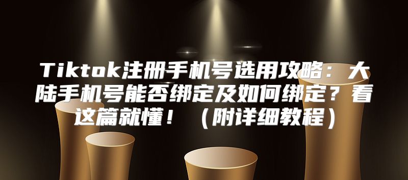 Tiktok注册手机号选用攻略：大陆手机号能否绑定及如何绑定？看这篇就懂！附详细教程