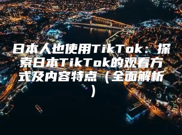 日本人也使用TikTok：探索日本TikTok的观看方式及内容特点全面解析
