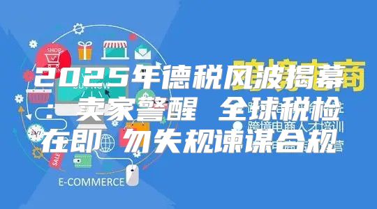 2025年德税风波揭幕：卖家警醒 全球税检在即 勿失规谏谋合规