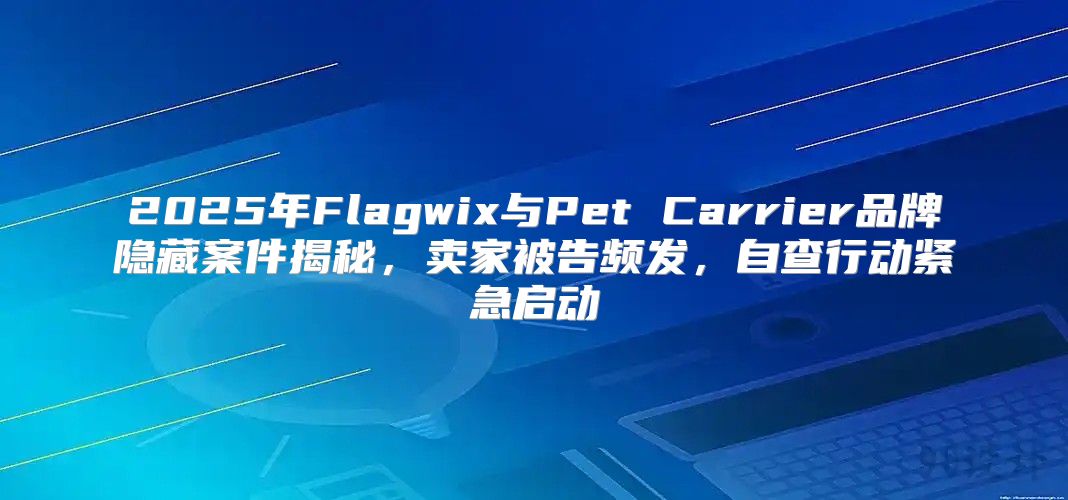 2025年Flagwix与Pet Carrier品牌隐藏案件揭秘，卖家被告频发，自查行动紧急启动