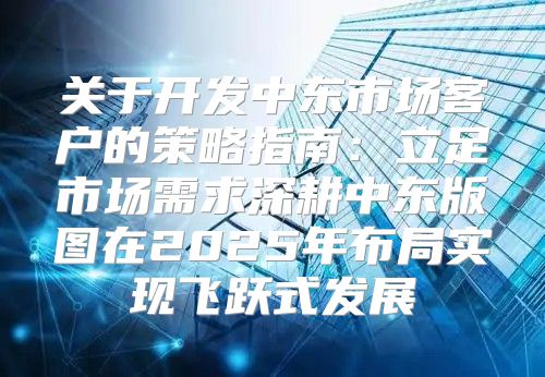 关于开发中东市场客户的策略指南：立足市场需求深耕中东版图在2025年布局实现飞跃式发展