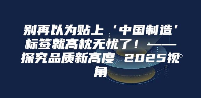 别再以为贴上‘中国制造’标签就高枕无忧了！——探究品质新高度 2025视角