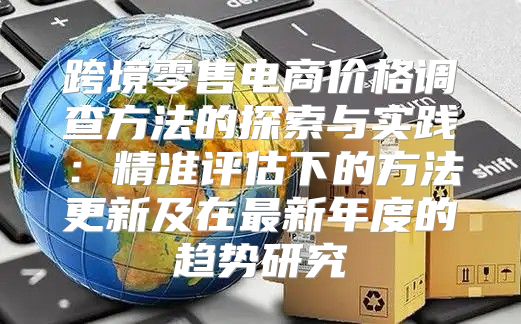 跨境零售电商价格调查方法的探索与实践：精准评估下的方法更新及在最新年度的趋势研究