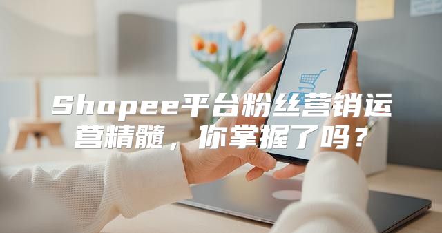 Shopee平台粉丝营销运营精髓，你掌握了吗？