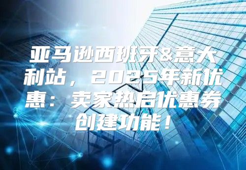 亚马逊西班牙&意大利站，2025年新优惠：卖家热启优惠券创建功能！