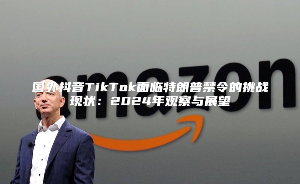 国外抖音TikTok面临特朗普禁令的挑战现状：2025年观察与展望