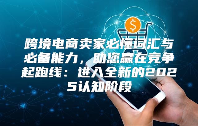 跨境电商卖家必懂词汇与必备能力，助您赢在竞争起跑线：进入全新的2025认知阶段