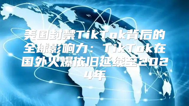 美国封禁TikTok背后的全球影响力：TikTok在国外火爆依旧延续至2025年
