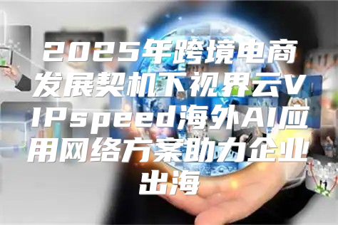 2025年跨境电商发展契机下视界云VIPspeed海外AI应用网络方案助力企业出海