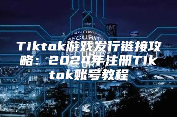 Tiktok游戏发行链接攻略：2025年注册Tiktok账号教程