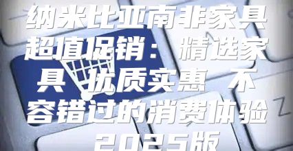 纳米比亚南非家具超值促销：精选家具 优质实惠 不容错过的消费体验 2025版