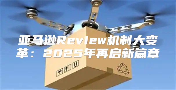 亚马逊Review机制大变革：2025年再启新篇章