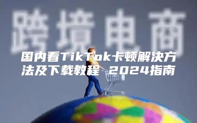 国内看TikTok卡顿解决方法及下载教程 2025指南