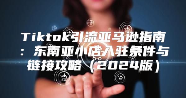 Tiktok引流亚马逊指南：东南亚小店入驻条件与链接攻略2025版