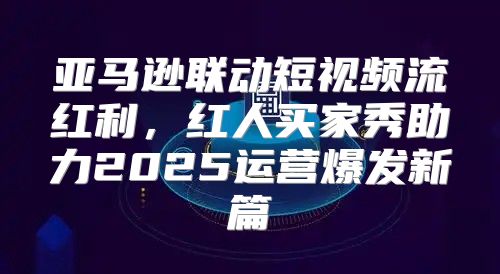 亚马逊联动短视频流红利，红人买家秀助力2025运营爆发新篇