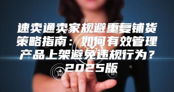 速卖通卖家规避重复铺货策略指南：如何有效管理产品上架避免违规行为？ 2025版
