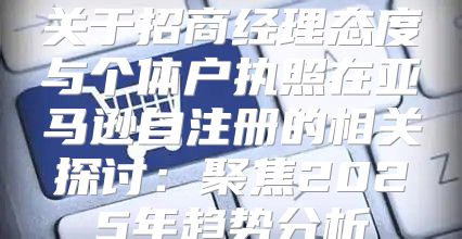 关于招商经理态度与个体户执照在亚马逊自注册的相关探讨：聚焦2025年趋势分析