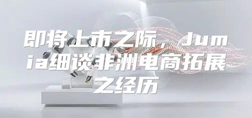 即将上市之际，Jumia细谈非洲电商拓展之经历