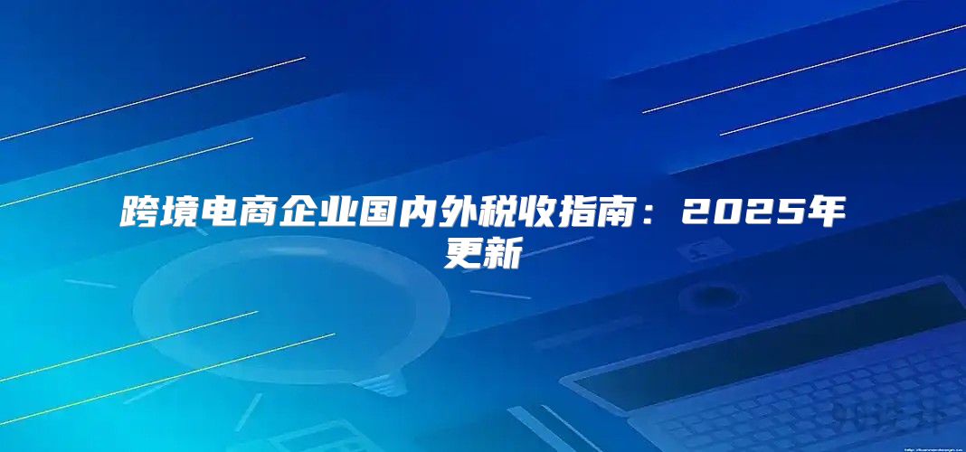 跨境电商企业国内外税收指南：2025年更新