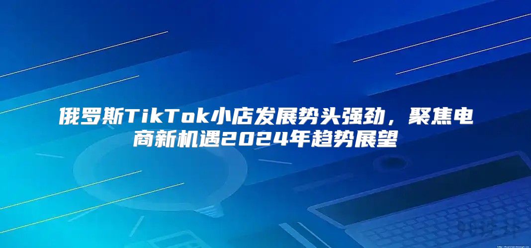 俄罗斯TikTok小店发展势头强劲，聚焦电商新机遇2025年趋势展望
