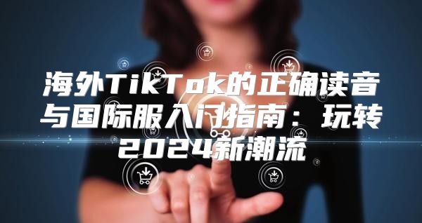海外TikTok的正确读音与国际服入门指南：玩转2025新潮流