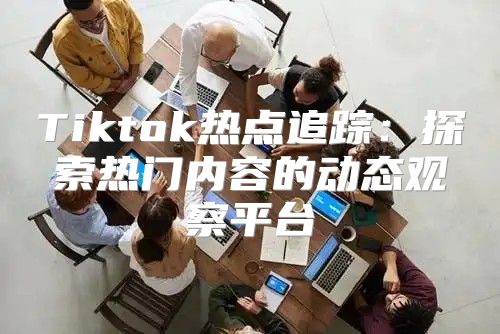 Tiktok热点追踪：探索热门内容的动态观察平台