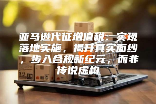 亚马逊代征增值税：实现落地实施，揭开真实面纱，步入合规新纪元，而非传说虚构