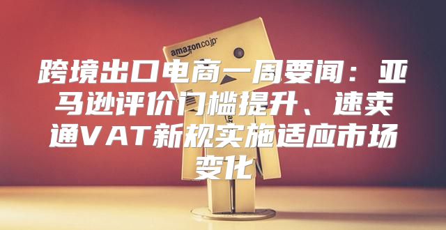 跨境出口电商一周要闻：亚马逊评价门槛提升、速卖通VAT新规实施适应市场变化