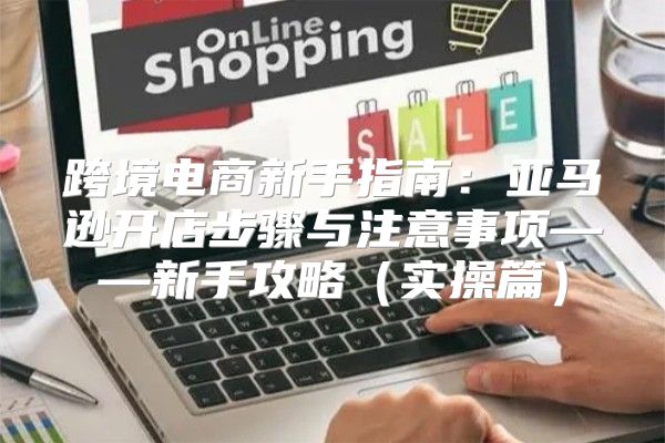 跨境电商新手指南：亚马逊开店步骤与注意事项——新手攻略实操篇