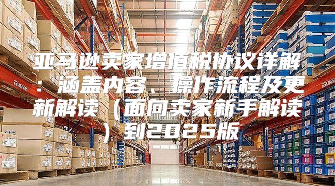 亚马逊卖家增值税协议详解：涵盖内容、操作流程及更新解读面向卖家新手解读到2025版