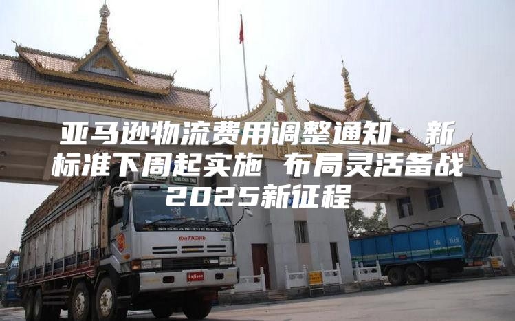 亚马逊物流费用调整通知：新标准下周起实施 布局灵活备战2025新征程